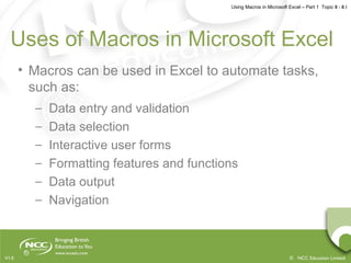 Using Macros in Microsoft Excel – Part 1 Topic 8 - 8.1
© NCC Education LimitedV1.0
Uses of Macros in Microsoft Excel
• Macros can be used in Excel to automate tasks,
such as:
– Data entry and validation
– Data selection
– Interactive user forms
– Formatting features and functions
– Data output
– Navigation
 