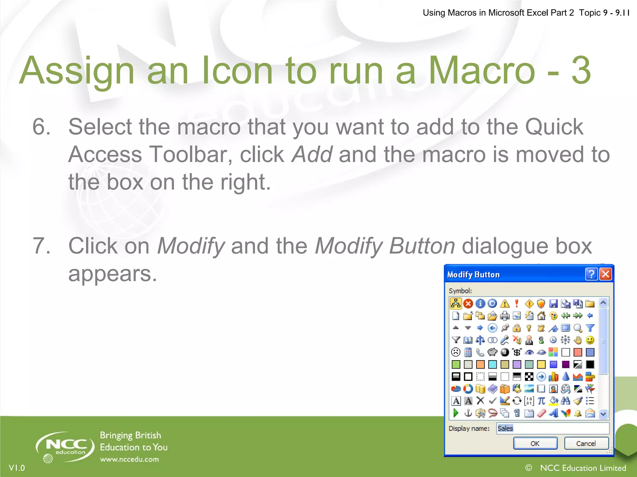 Using Macros in Microsoft Excel Part 2 Topic 9 - 9.11
© NCC Education LimitedV1.0
Assign an Icon to run a Macro - 3
6. Select the macro that you want to add to the Quick
Access Toolbar, click Add and the macro is moved to
the box on the right.
7. Click on Modify and the Modify Button dialogue box
appears.
 