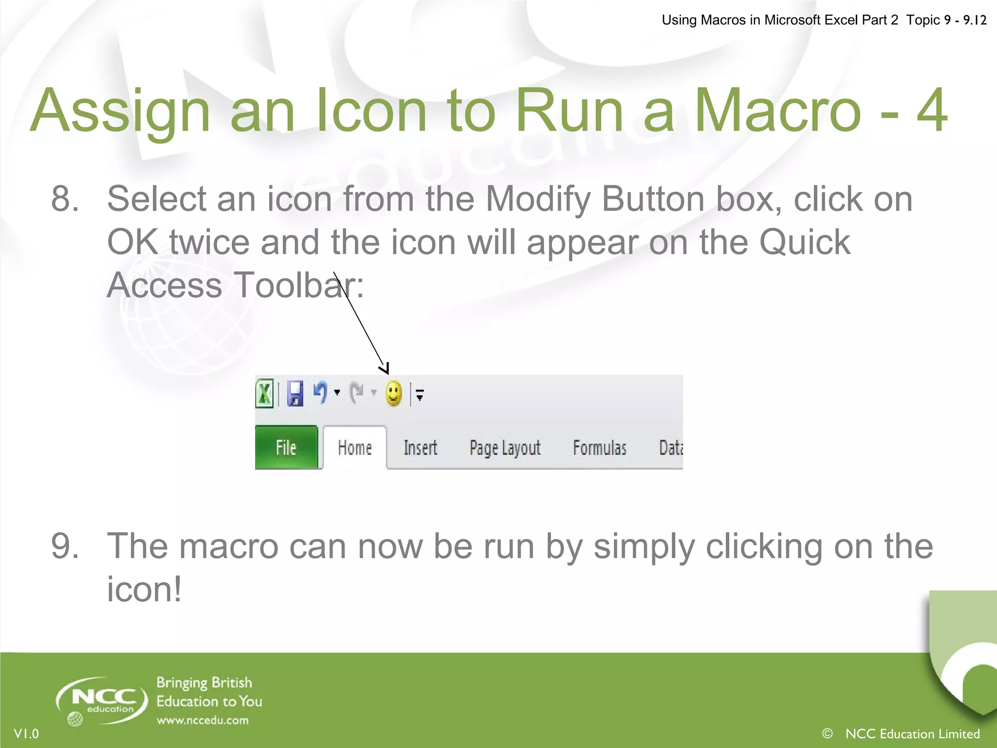 Using Macros in Microsoft Excel Part 2 Topic 9 - 9.12
© NCC Education LimitedV1.0
Assign an Icon to Run a Macro - 4
8. Select an icon from the Modify Button box, click on
OK twice and the icon will appear on the Quick
Access Toolbar:
9. The macro can now be run by simply clicking on the
icon!
 