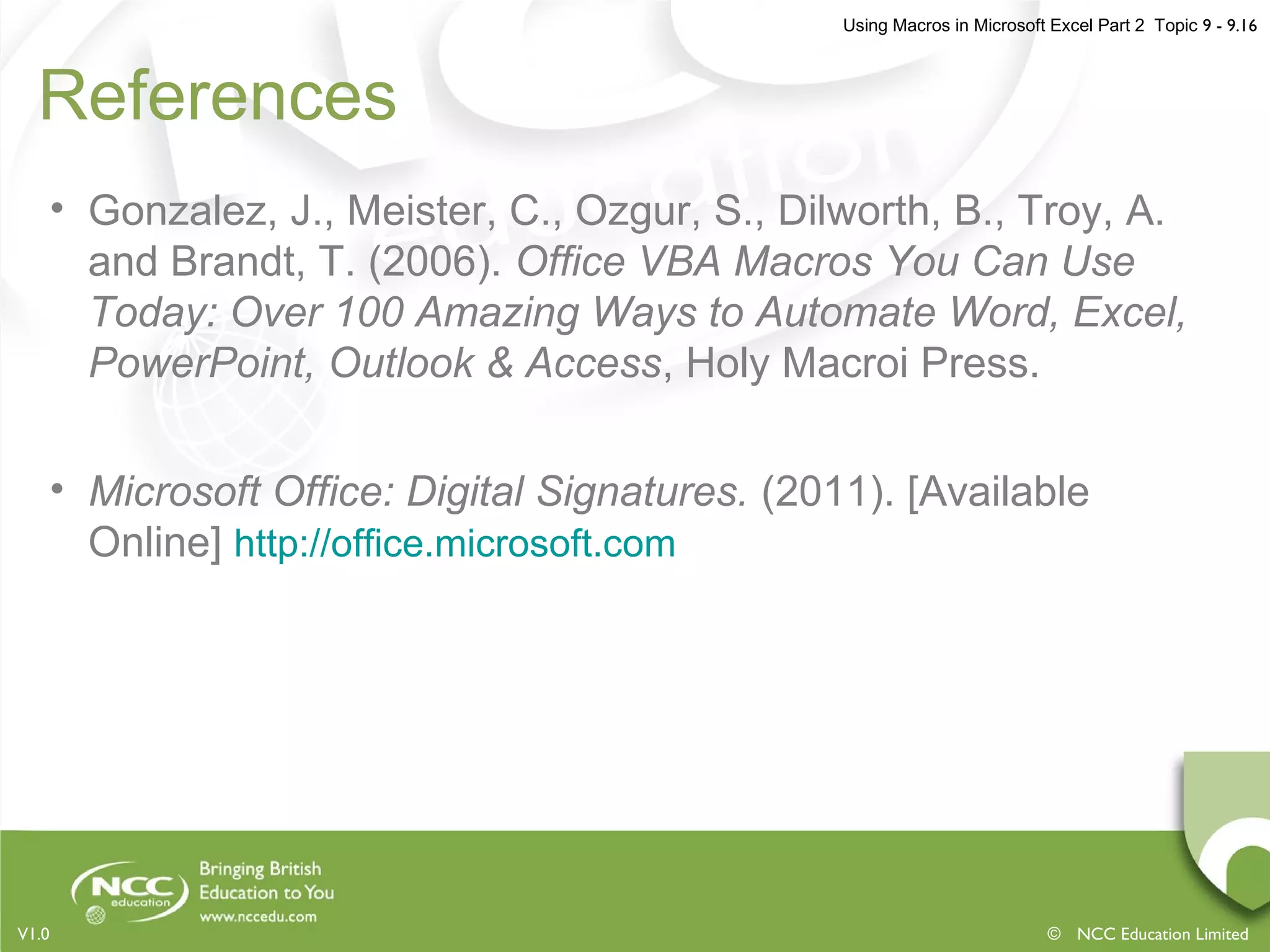Using Macros in Microsoft Excel Part 2 Topic 9 - 9.16
© NCC Education LimitedV1.0
References
• Gonzalez, J., Meister, C., Ozgur, S., Dilworth, B., Troy, A.
and Brandt, T. (2006). Office VBA Macros You Can Use
Today: Over 100 Amazing Ways to Automate Word, Excel,
PowerPoint, Outlook & Access, Holy Macroi Press.
• Microsoft Office: Digital Signatures. (2011). [Available
Online] http://office.microsoft.com
 