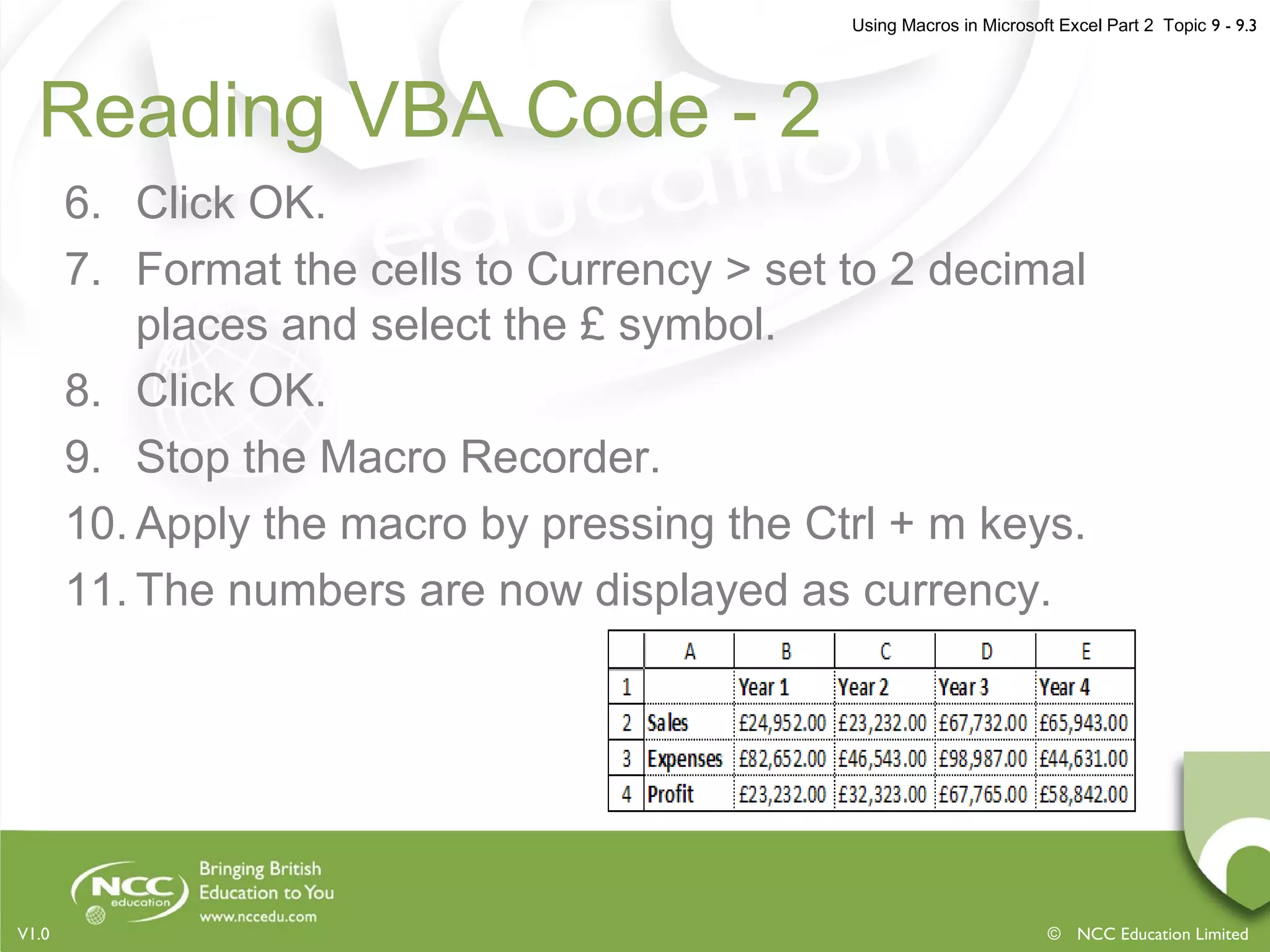 Using Macros in Microsoft Excel Part 2 Topic 9 - 9.3
© NCC Education LimitedV1.0
Reading VBA Code - 2
6. Click OK.
7. Format the cells to Currency > set to 2 decimal
places and select the £ symbol.
8. Click OK.
9. Stop the Macro Recorder.
10. Apply the macro by pressing the Ctrl + m keys.
11. The numbers are now displayed as currency.
 
