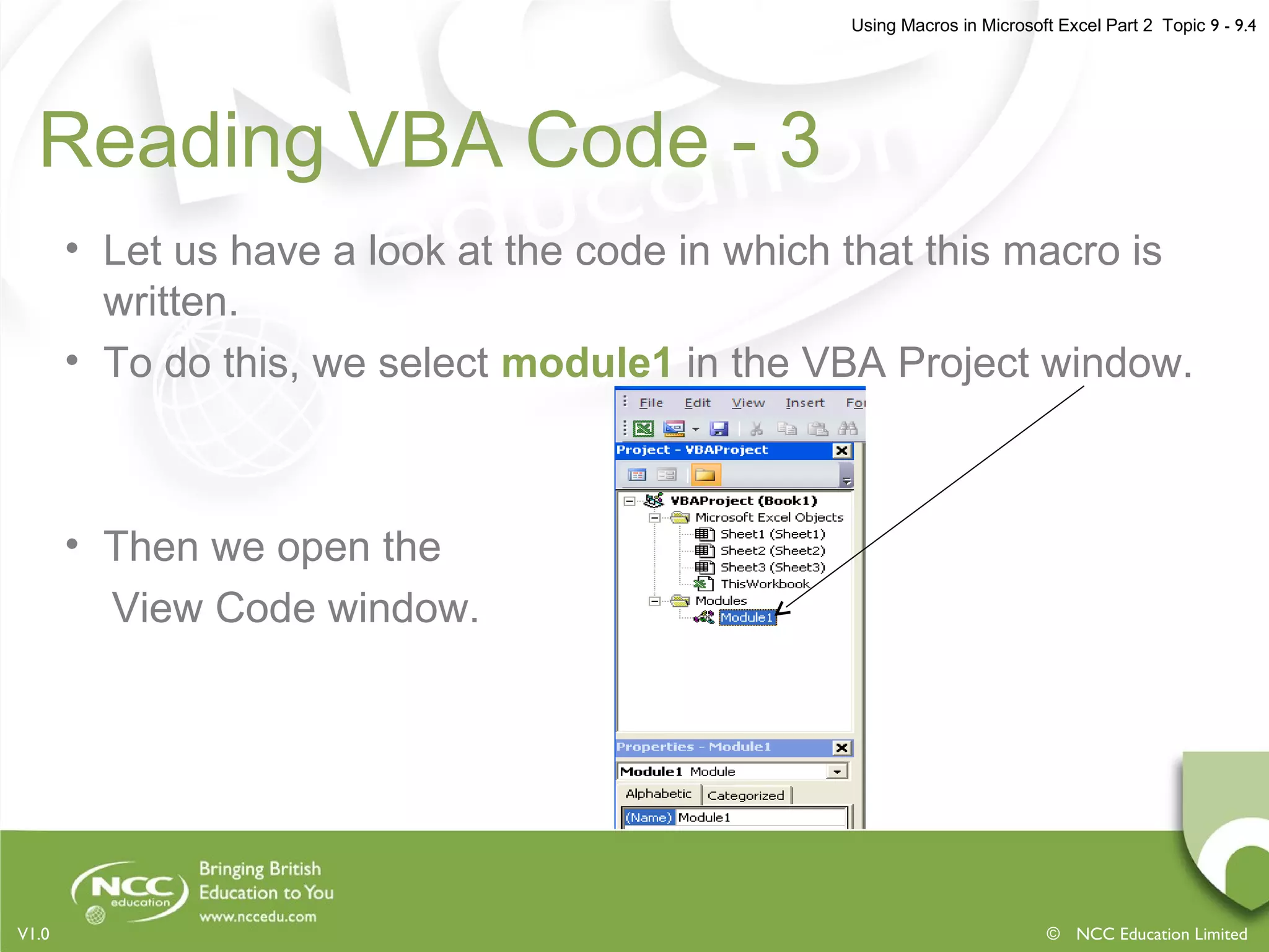 Using Macros in Microsoft Excel Part 2 Topic 9 - 9.4
© NCC Education LimitedV1.0
Reading VBA Code - 3
• Let us have a look at the code in which that this macro is
written.
• To do this, we select module1 in the VBA Project window.
• Then we open the
View Code window.
 