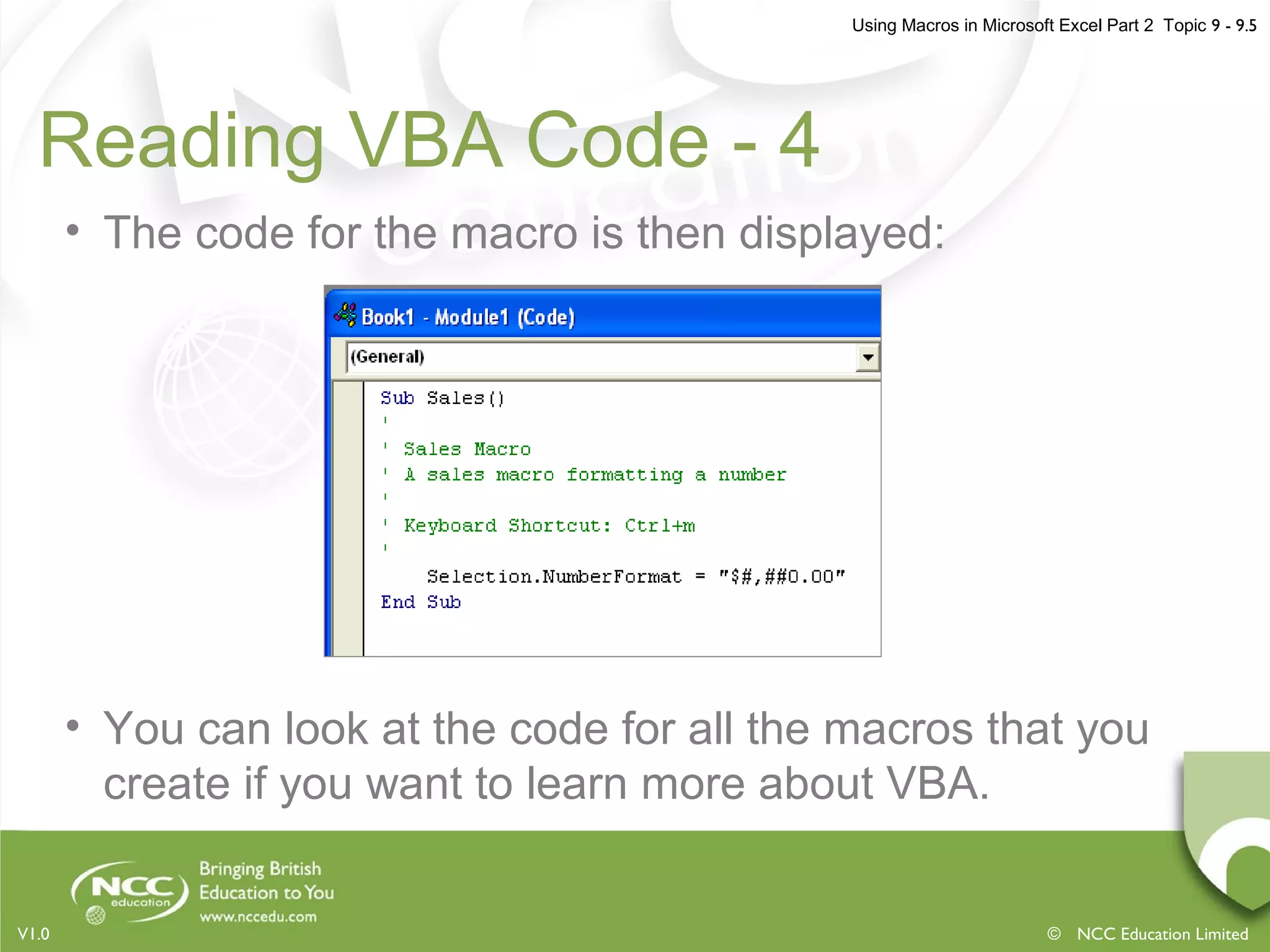 Using Macros in Microsoft Excel Part 2 Topic 9 - 9.5
© NCC Education LimitedV1.0
Reading VBA Code - 4
• The code for the macro is then displayed:
• You can look at the code for all the macros that you
create if you want to learn more about VBA.
 