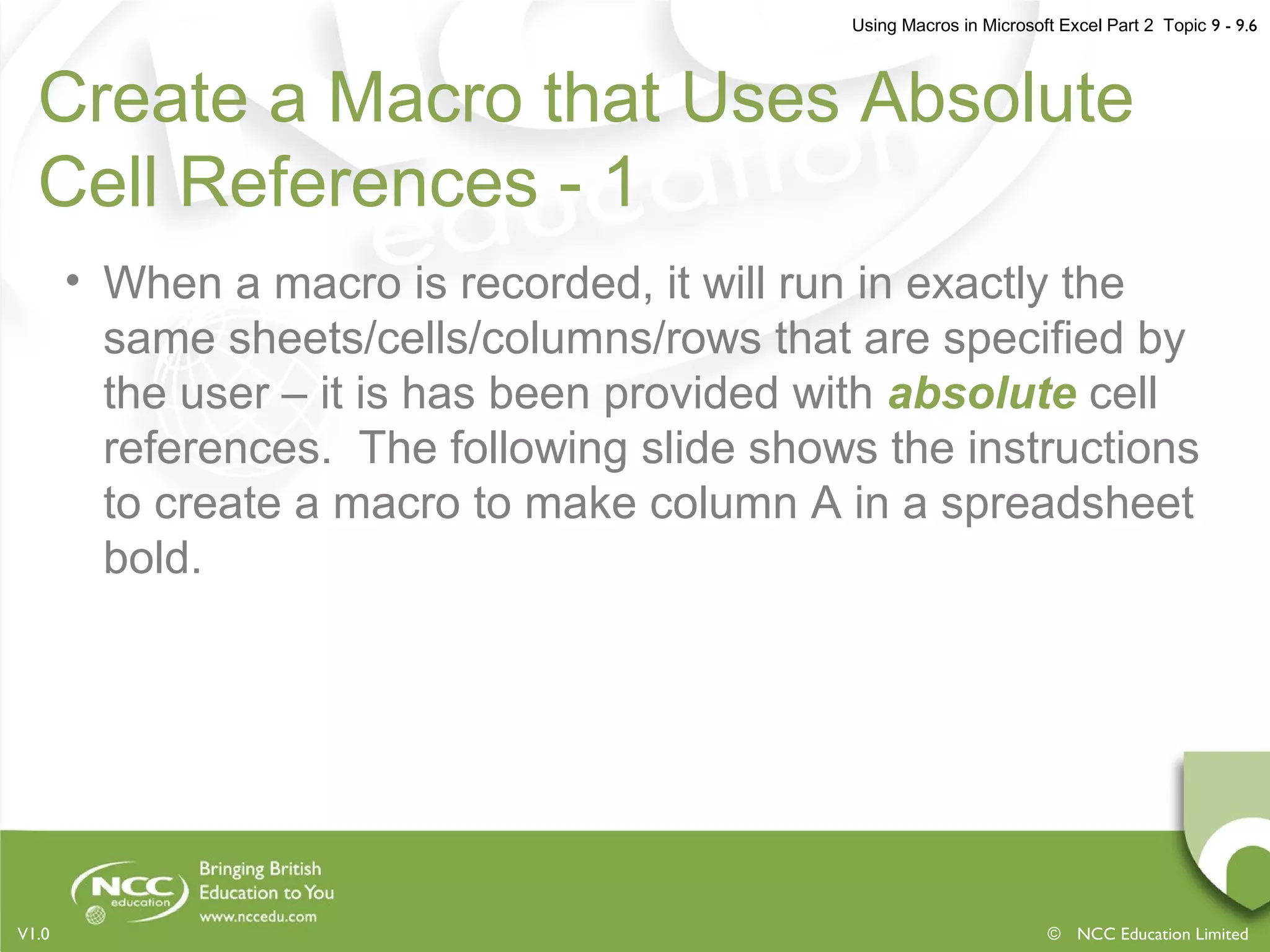 Using Macros in Microsoft Excel Part 2 Topic 9 - 9.6
© NCC Education LimitedV1.0
Create a Macro that Uses Absolute
Cell References - 1
• When a macro is recorded, it will run in exactly the
same sheets/cells/columns/rows that are specified by
the user – it is has been provided with absolute cell
references. The following slide shows the instructions
to create a macro to make column A in a spreadsheet
bold.
 
