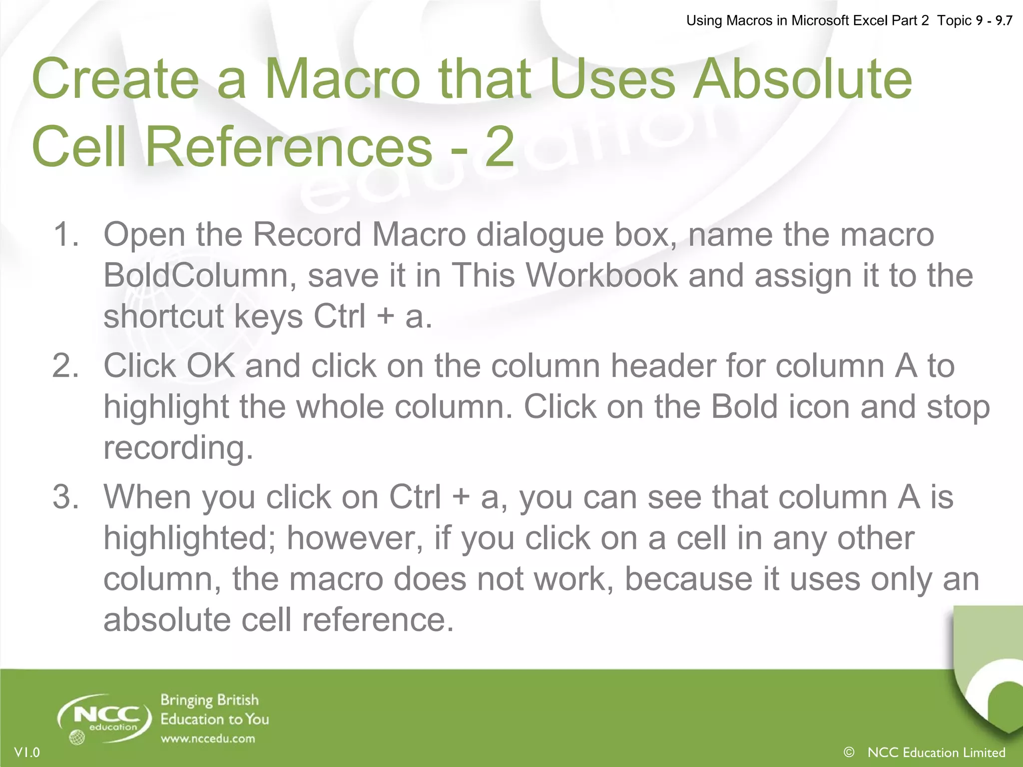Using Macros in Microsoft Excel Part 2 Topic 9 - 9.7
© NCC Education LimitedV1.0
Create a Macro that Uses Absolute
Cell References - 2
1. Open the Record Macro dialogue box, name the macro
BoldColumn, save it in This Workbook and assign it to the
shortcut keys Ctrl + a.
2. Click OK and click on the column header for column A to
highlight the whole column. Click on the Bold icon and stop
recording.
3. When you click on Ctrl + a, you can see that column A is
highlighted; however, if you click on a cell in any other
column, the macro does not work, because it uses only an
absolute cell reference.
 