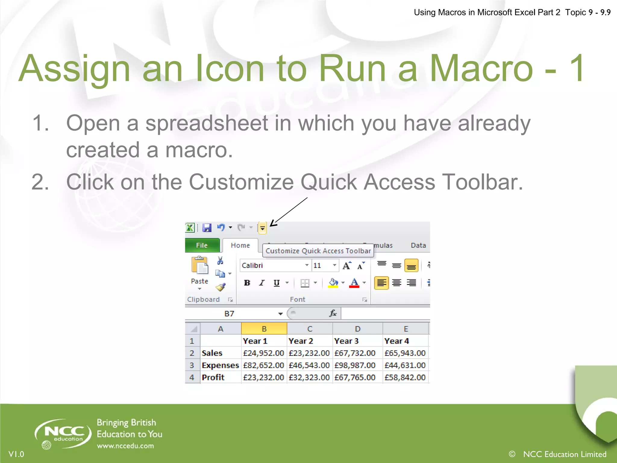 Using Macros in Microsoft Excel Part 2 Topic 9 - 9.9
© NCC Education LimitedV1.0
Assign an Icon to Run a Macro - 1
1. Open a spreadsheet in which you have already
created a macro.
2. Click on the Customize Quick Access Toolbar.
 