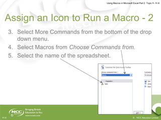 Using Macros in Microsoft Excel Part 2 Topic 9 - 9.10
© NCC Education LimitedV1.0
Assign an Icon to Run a Macro - 2
3. Select More Commands from the bottom of the drop
down menu.
4. Select Macros from Choose Commands from.
5. Select the name of the spreadsheet.
 