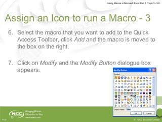 Using Macros in Microsoft Excel Part 2 Topic 9 - 9.11
© NCC Education LimitedV1.0
Assign an Icon to run a Macro - 3
6. Select the macro that you want to add to the Quick
Access Toolbar, click Add and the macro is moved to
the box on the right.
7. Click on Modify and the Modify Button dialogue box
appears.
 