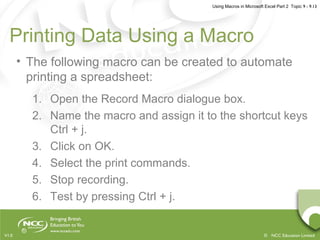 Using Macros in Microsoft Excel Part 2 Topic 9 - 9.13
© NCC Education LimitedV1.0
Printing Data Using a Macro
• The following macro can be created to automate
printing a spreadsheet:
1. Open the Record Macro dialogue box.
2. Name the macro and assign it to the shortcut keys
Ctrl + j.
3. Click on OK.
4. Select the print commands.
5. Stop recording.
6. Test by pressing Ctrl + j.
 