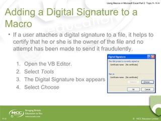 Using Macros in Microsoft Excel Part 2 Topic 9 - 9.14
© NCC Education LimitedV1.0
• If a user attaches a digital signature to a file, it helps to
certify that he or she is the owner of the file and no
attempt has been made to send it fraudulently.
1. Open the VB Editor.
2. Select Tools
3. The Digital Signature box appears
4. Select Choose
Adding a Digital Signature to a
Macro
 
