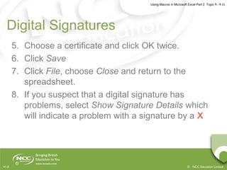 Using Macros in Microsoft Excel Part 2 Topic 9 - 9.15
© NCC Education LimitedV1.0
Digital Signatures
5. Choose a certificate and click OK twice.
6. Click Save
7. Click File, choose Close and return to the
spreadsheet.
8. If you suspect that a digital signature has
problems, select Show Signature Details which
will indicate a problem with a signature by a X
 