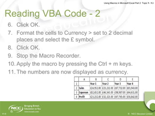 Using Macros in Microsoft Excel Part 2 Topic 9 - 9.3
© NCC Education LimitedV1.0
Reading VBA Code - 2
6. Click OK.
7. Format the cells to Currency > set to 2 decimal
places and select the £ symbol.
8. Click OK.
9. Stop the Macro Recorder.
10. Apply the macro by pressing the Ctrl + m keys.
11. The numbers are now displayed as currency.
 