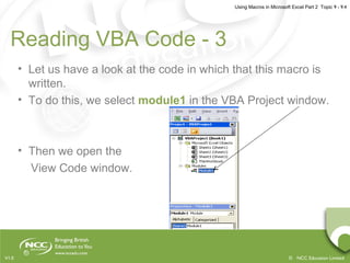 Using Macros in Microsoft Excel Part 2 Topic 9 - 9.4
© NCC Education LimitedV1.0
Reading VBA Code - 3
• Let us have a look at the code in which that this macro is
written.
• To do this, we select module1 in the VBA Project window.
• Then we open the
View Code window.
 