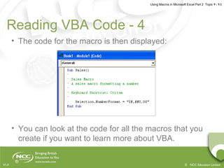 Using Macros in Microsoft Excel Part 2 Topic 9 - 9.5
© NCC Education LimitedV1.0
Reading VBA Code - 4
• The code for the macro is then displayed:
• You can look at the code for all the macros that you
create if you want to learn more about VBA.
 