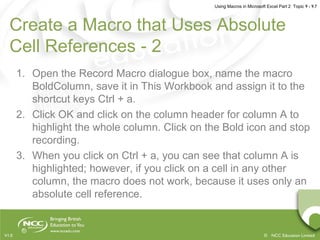 Using Macros in Microsoft Excel Part 2 Topic 9 - 9.7
© NCC Education LimitedV1.0
Create a Macro that Uses Absolute
Cell References - 2
1. Open the Record Macro dialogue box, name the macro
BoldColumn, save it in This Workbook and assign it to the
shortcut keys Ctrl + a.
2. Click OK and click on the column header for column A to
highlight the whole column. Click on the Bold icon and stop
recording.
3. When you click on Ctrl + a, you can see that column A is
highlighted; however, if you click on a cell in any other
column, the macro does not work, because it uses only an
absolute cell reference.
 