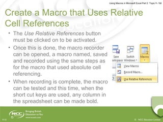 Using Macros in Microsoft Excel Part 2 Topic 9 - 9.8
© NCC Education LimitedV1.0
Create a Macro that Uses Relative
Cell References
• The Use Relative References button
must be clicked on to be activated.
• Once this is done, the macro recorder
can be opened, a macro named, saved
and recorded using the same steps as
for the macro that used absolute cell
referencing.
• When recording is complete, the macro
can be tested and this time, when the
short cut keys are used, any column in
the spreadsheet can be made bold.
 
