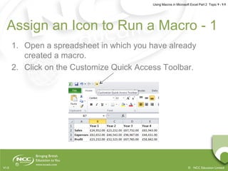 Using Macros in Microsoft Excel Part 2 Topic 9 - 9.9
© NCC Education LimitedV1.0
Assign an Icon to Run a Macro - 1
1. Open a spreadsheet in which you have already
created a macro.
2. Click on the Customize Quick Access Toolbar.
 