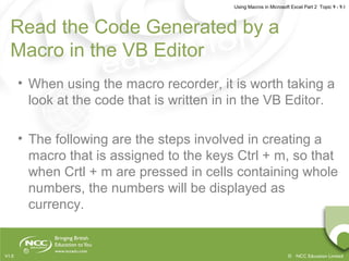 Using Macros in Microsoft Excel Part 2 Topic 9 - 9.1
© NCC Education LimitedV1.0
Read the Code Generated by a
Macro in the VB Editor
• When using the macro recorder, it is worth taking a
look at the code that is written in in the VB Editor.
• The following are the steps involved in creating a
macro that is assigned to the keys Ctrl + m, so that
when Crtl + m are pressed in cells containing whole
numbers, the numbers will be displayed as
currency.
 