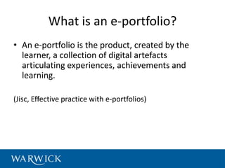 What is an e-portfolio?
• An e-portfolio is the product, created by the
  learner, a collection of digital artefacts
  articulating experiences, achievements and
  learning.

(Jisc, Effective practice with e-portfolios)
 