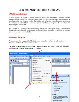 Using Mail Merge in Microsoft Word 2003
What is a mail merge?
A mail merge is a method of taking data from a database, spreadsheet, or other form of
structured data, and inserting it into documents such as letters, mailing labels, and name tags. It
usually requires two files, one storing the variable data to be inserted, and the other containing
the information that will be the same for each result of the mail merge and the instructions for
formatting the variable data.

For example, in a form letter, you might include instructions to insert the name of each recipient
in a certain place; the mail merge would combine this letter with a list of recipients to produce
one letter for each person in the list.


Beginning the Merge

You may start Mail Merge with a blank document or one that you have already created.
We will use a blank document in this tutorial.

To begin the Mail Merge sequence click Tools in the Menu Bar, select Letters and Mailings,
and then Mail Merge Wizard (see arrows below).




                                                1
 