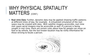WHY PHYSICAL SPATIALITY MATTERS (CONT.)
 Real-time Data: Further, dynamic data may be applied showing traffic patterns at different
times of day, for example. A virtualized simulation of the real-space may be created with data.
With satellite imagery accessible, real-time real-space aerial imagery may be accessible as
well. If a person is being sought in real-time, there are certain rules about how far people can
move on foot or by vehicle, but the last known location may be richly informative for those
striving to locate a person.
10
 