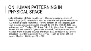 ON HUMAN PATTERNING IN PHYSICAL SPACE
Identification of Data to a Person: Massachusetts Institute of Technology (MIT)
researchers who studied the cell phone records for 1.5 million people found that “for
95 percent of the subjects, just four location data points were enough to link the
mobile data to a unique person” (Tucker, 2014, pp. 18 – 19). More than 9 percent of
Americans are part of a “geo-social network,” with plenty of data leakage from
malware in apps and mass data collection by service providers in order to provide
the service—such as pings off cell towers (Tucker, 2014, pp. 21 – 22).
11
 