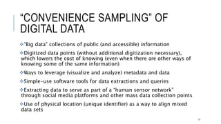 “CONVENIENCE SAMPLING” OF DIGITAL DATA
“Big data” collections of public (and accessible) information
Digitized data points (without additional digitization necessary), which lowers the
cost of knowing (even when there are other ways of knowing some of the same
information)
Ways to leverage (visualize and analyze) metadata and data
Simple-use software tools for data extractions and queries
Extracting data to serve as part of a “human sensor network” through social media
platforms and other mass data collection points
Use of physical location (unique identifier) as a way to align mixed data sets
13
 