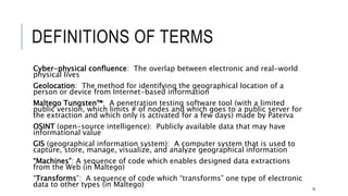 DEFINITIONS OF TERMS
Cyber-physical confluence: The overlap between electronic and real-world physical lives
Geolocation: The method for identifying the geographical location of a person or device
from Internet-based information
Maltego Tungsten™: A penetration testing software tool (with a limited public version, which
limits # of nodes and which goes to a public server for the extraction and which only is
activated for a few days) made by Paterva
OSINT (open-source intelligence): Publicly available data that may have informational value
GIS (geographical information system): A computer system that is used to capture, store,
manage, visualize, and analyze geographical information
“Machines”: A sequence of code which enables designed data extractions from the Web (in
Maltego)
“Transforms”: A sequence of code which “transforms” one type of electronic data to other
types (in Maltego)
16
 