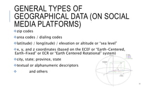 GENERAL TYPES OF GEOGRAPHICAL DATA (ON
SOCIAL MEDIA PLATFORMS)
zip codes
area codes / dialing codes
lat(itude) / long(itude) / elevation or altitude or “sea level”
x, y, and z coordinates (based on the ECEF or “Earth-Centered, Earth-Fixed” or ECR
or “Earth Centered Rotational” system)
city, state; province, state
textual or alphanumeric descriptors
 and others
17
 