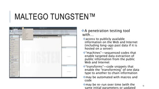 MALTEGO TUNGSTEN™
18
A penetration testing tool with…
access to publicly available information on
the Web and Internet (including long-ago
past data if it is hosted on a server)
“machines”—sequenced codes that enable
targeted data extraction of public
information from the public Web and Internet
“transforms”—code snippets that enable the
“transforming” of one data type to another to
chain information
may be automated with macros and code
may be re-run over time (with the same initial
parameters or updated ones)
 