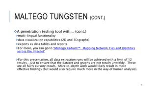 MALTEGO TUNGSTEN (CONT.)
A penetration testing tool with… (cont.)
multi-lingual functionality
data visualization capabilities (2D and 3D graphs)
exports as data tables and reports
For more, you can go to “Maltego Radium™: Mapping Network Ties and Identities across the
Internet”
For this presentation, all data extraction runs will be achieved with a limit of 12 results…just to ensure
that the dataset and graphs are not totally unwieldy. These are all fairly cursory crawls. More in-
depth work would likely result in more effective findings (but would also require much more in the way
of human analysis).
19
 
