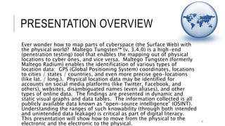 PRESENTATION OVERVIEW
Ever wonder how to map parts of cyberspace (the Surface Web) with the physical
world? Maltego Tungsten™ (v. 3.4.0) is a high-end (penetration testing) tool that
enables the mapping out of physical locations to cyber ones, and vice versa.
Maltego Tungsten (formerly Maltego Radium) enables the identification of various
types of location data: GPS (Global Positioning System) coordinates, locations to
cities / states / countries, and even more precise geo-locations (like lat. / long.).
Physical location data may be identified for accounts on social media platforms (like
Twitter, Facebook, and others), websites, disambiguated names (even aliases), and
other types of online data. The findings are presented in dynamic and static visual
graphs and data tables. The information collected is all publicly available data
known as “open-source intelligence” (OSINT). Understanding the ranges of such
knowability (through both intended and unintended data leakage) is critical as part
of digital literacy. This presentation will show how to move from the physical to the
electronic and the electronic to the physical.
2
 