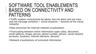 SOFTWARE TOOL ENABLEMENTS BASED ON
CONNECTIVITY AND PATTERNS
Traffic analysis (interactivity by whom, but not when and not mass and not message
contents) > social structure > function of the social networks
Data extraction for Internet network visualizations
Transcoding between online information types (alias, document, email address,
image, person, phone number, phrase, social network accounts, locations, Internet
domains, devices)
Network visualizations of extracted information
20
 