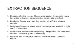 EXTRACTION SEQUENCE
1. Choose a physical locale. Choose what part of the domain you’re interested in
(such as government or commercial or other).
2. Conduct a Google search of that locale. Identify the relevant domain.
3. In Maltego Tungsten, select one of the footprinter levels (1 is light and 3 is
intensive).
4. Conduct the Web domain footprinting. Respond to the “user filter” queries. Prune
the graph as necessary.
5. Visualize and re-visualize the data in various ways. Analyze results.
24
 