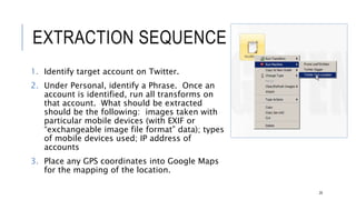 EXTRACTION SEQUENCE
1. Identify target account on Twitter.
2. Under Personal, identify a Phrase. Once an account is
identified, run all transforms on that account. What
should be extracted should be the following: images
taken with particular mobile devices (with EXIF or
“exchangeable image file format” data); types of
mobile devices used; IP address of accounts
3. Place any GPS coordinates into Google Maps for the
mapping of the location.
29
 