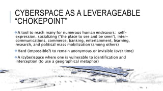 CYBERSPACE AS A LEVERAGEABLE “CHOKEPOINT”
A tool to reach many for numerous human endeavors: self-expression, socializing
(“the place to see and be seen”), inter-communications, commerce, banking,
entertainment, learning, research, and political mass mobilization (among others)
Hard (impossible?) to remain anonymous or invisible (over time)
A (cyber)space where one is vulnerable to identification and interception (to use a
geographical metaphor)
3
 