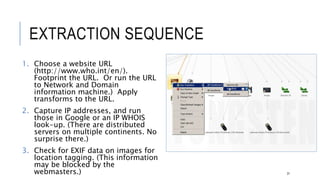 EXTRACTION SEQUENCE
1. Choose a website URL
(http://www.who.int/en/). Footprint the
URL. Or run the URL to Network and
Domain information machine.) Apply
transforms to the URL.
2. Capture IP addresses, and run those in
Google or an IP WHOIS look-up. (There
are distributed servers on multiple
continents. No surprise there.)
3. Check for EXIF data on images for location
tagging. (This information may be blocked
by the webmasters.)
31
 