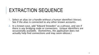 EXTRACTION SEQUENCE
1. Select an alias (or a handle without a human identifier) (Verax). See if the alias is
connected to any other known accounts.
2. In a known case, add “Edward Snowden” as a phrase, and see if there is any
bridging node or connectors. Unique identifiers are occasionally available.
(Sometimes, the application does not actually help find connections and may seem
obtuse.)
33
 