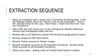 EXTRACTION SEQUENCE
1. Select an individual with a name that is somewhat disambiguated. From the Maltego
Palette, place the “Person” icon on the workspace. Type in the selected name (in this case,
“Elon Musk.”) Right click the icon. Run the “transforms.”
2. Add a URL link with known ties to the individual to identify additional sources and
overlapping nodes and ties.
3. Resolve URLs to IP addresses (which link directly to geographical space).
4. Resolve images to EXIF information.
5. Resolve Twitter account to Twitpic images.
6. Resolve Facebook accounts to all knowable transforms. Resolve likely email accounts to all
knowable transforms.
7. Check area codes / dialing codes of related linked phone numbers.
36
 