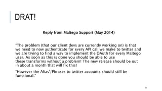 DRAT!
Reply from Maltego Support (May 2014)
“The problem (that our client devs are currently working on) is that we need to now
authenticate for every API call we make to twitter and we are trying to find a way to
implement the OAuth for every Maltego user. As soon as this is done you should be
able to use these transforms without a problem! The new release should be out in
about a month that will fix this!
“However the Alias'/Phrases to twitter accounts should still be functional.”
54
 