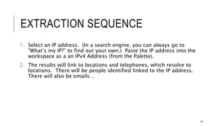EXTRACTION SEQUENCE
1. Select an IP address. (In a search engine, you can always go to “What’s my IP?”
to find out your own.) Paste the IP address into the workspace as a an IPv4
Address (from the Palette).
2. The results will link to locations and telephones, which resolve to locations. There
will be people identified linked to the IP address. There will also be emails…
60
 
