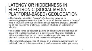 LATENCY OR HIDDENNESS IN ELECTRONIC
(SOCIAL MEDIA PLATFORM-BASED) GEOLOCATION
The handle-identified “mayor” of a hashtag network or microblogging conversation
(per Dr. Marc A. Smith’s term), a “mayor” who is invisible without electronic social
network analysis…and the tie of the “mayor” to a physical location which is an
indicator of identity
The space-time co-location pairing of people who do not have an apparent
relationship but just a passing one (that may indicate a hidden relationship) or the
converse where people may not have physical co-location but have shared virtual
spaces
The physical convergence of people in a shared physical space for political / social
/ demonstration / performance or other purposes
64
 