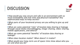 DISCUSSION
How would you stay secure and safe in an environment with so much knowability
and real-time and physical trackability? Any sophisticated ways to keep secrets?
What parts of your locational privacy are you willing to give up and why?
What are some potential “risks” of location data sharing or leakage through social
media (microblogging, image-sharing, video-sharing, mobile applications, and
others)?
What are some potential “benefits” of location data sharing or leakage?
When does location matter? When doesn’t it matter?
What would your long-term use of space-time show about who you are and what
you do?
If you wanted to track a person, is it fair to tap their geolocational data? And if so,
how would you do it? 65
You are Here?
 