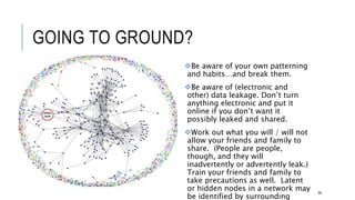 GOING TO GROUND?
Be aware of your own patterning and
habits…and break them.
Be aware of (electronic and other) data
leakage. Don’t turn anything electronic
and put it online if you don’t want it
possibly leaked and shared.
Work out what you will / will not allow
your friends and family to share. (People
are people, though, and they will
inadvertently or advertently leak.) Train
your friends and family to take
precautions as well. Latent or hidden
nodes in a network may be identified by
surrounding nodes.
66
 