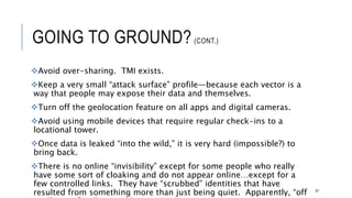 GOING TO GROUND?(CONT.)
Avoid over-sharing. TMI exists.
Keep a very small “attack surface” profile—because each vector is a way that
people may expose their data and themselves.
Turn off the geolocation feature on all apps and digital cameras.
Avoid using mobile devices that require regular check-ins to a locational tower.
Once data is leaked “into the wild,” it is very hard (impossible?) to bring back.
There is no online “invisibility” except for some people who really have some sort of
cloaking and do not appear online…except for a few controlled links. They have
“scrubbed” identities that have resulted from something more than just being quiet.
Apparently, “off grid” is artificially possible.
67
 