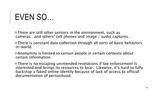 EVEN SO…
There are still other sensors in the environment, such as cameras…and others’ cell
phones and image / audio captures…
There is constant data collection through all sorts of basic behaviors in-world.
Anonymity is limited to certain people in certain contexts about certain information.
There is no escaping unintended revelations if law enforcement is interested and
brings its resources to bear. Likewise, it’s hard to fully backstop a faked online
identity because of lack of access to official documentation of personhood.
68
 