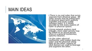 MAIN IDEAS
There is no real cyber that exists
separate from physical space. All cyber
activity may be linked back to physical
space (with publicly available and easily
usable software tools). It is totally
possible to link many aspects of cyber to
physical spaces.
Using network analysis (and linkage),
most cyber activity may be linked to an
actual person often in a general
(sometimes specific) location.
In the cyber-physical confluence, each
aspect (both the cyber and the physical)
sheds light on the other; aspects of each
domain are used to leverage and
augment the other.
7
 