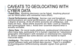 CAVEATS TO GEOLOCATING WITH CYBER DATA
Faked Data: Anything electronic can be faked. Anything physical can be faked
(albeit with somewhat more effort).
Social Performances and Posing: Narrow-cast and broadcast communications are
social performances, and as such, there is always a degree of posing. (A lot of online
accounts are ambiguous, and many are faux. Some online accounts are ‘bots—such
as Tweeting and conversational ‘bots.) Avoid over-assertion beyond what is actually
verifiable.
Noisy Data: On social media platforms, geolocational information is often noisy
data, particularly if it is human-reported (or “volunteered geographic information”)
with mistaken or intentional mis-reporting vs. device-reported (but some devices can
be hacked to report inaccurate data).
Ambiguity: The noise-to-signal ratio can be quite high if using just limited software
tools and limited data sources. There is a problem of disambiguation (differentiating
valuable signals from general noise).
71
 