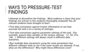 WAYS TO PRESSURE-TEST FINDINGS
Attempt to disconfirm the findings. What evidence is there that your findings are
untrue? Is this evidence thoroughly analyzed? Has all relevant evidence been brought
to bear?
Test data extractions against known information to see how accurate the tool is (in a
variety of settings).
Test data extractions against parameter settings of the tool. (For example, acquire
data samples at the various settings: 12, 50, 255, 10K…) Different settings will
always result in different data outcomes.
Run multiple data extractions using the same parameters but different software
tools to see if the same results are attained. If not, what are the differences? Why
might these differences exist?
73
 