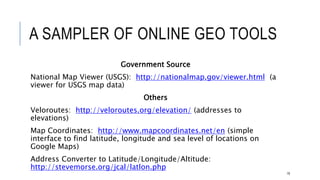 A SAMPLER OF ONLINE GEO TOOLS
Government Source
National Map Viewer (USGS): http://nationalmap.gov/viewer.html (a viewer for
USGS map data)
Others
Veloroutes: http://veloroutes.org/elevation/ (addresses to elevations)
Map Coordinates: http://www.mapcoordinates.net/en (simple interface to find
latitude, longitude and sea level of locations on Google Maps)
Address Converter to Latitude/Longitude/Altitude:
http://stevemorse.org/jcal/latlon.php
79
 